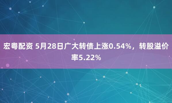 宏粤配资 5月28日广大转债上涨0.54%，转股溢价率5.22%