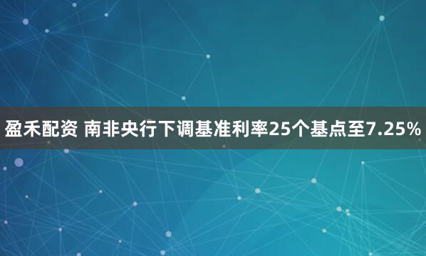 盈禾配资 南非央行下调基准利率25个基点至7.25%