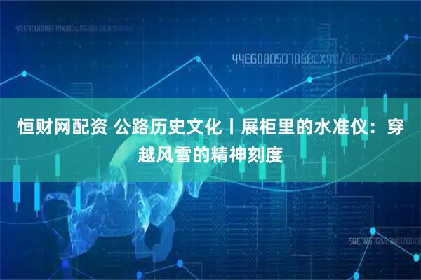 恒财网配资 公路历史文化丨展柜里的水准仪：穿越风雪的精神刻度