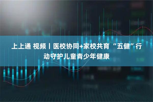 上上通 视频丨医校协同+家校共育 “五健”行动守护儿童青少年健康