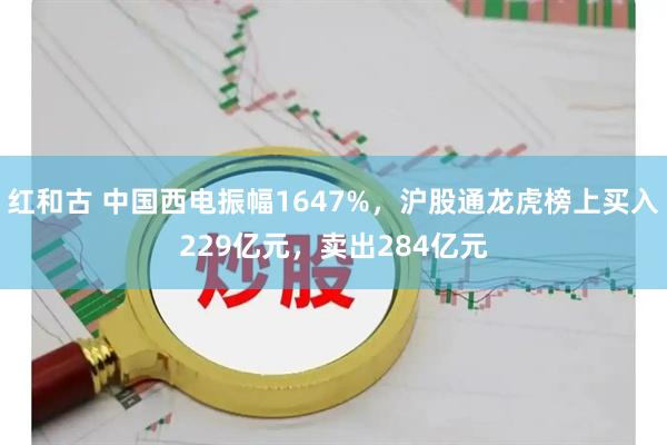 红和古 中国西电振幅1647%，沪股通龙虎榜上买入229亿元，卖出284亿元