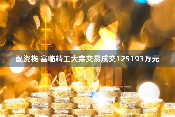 配资栈 富临精工大宗交易成交125193万元
