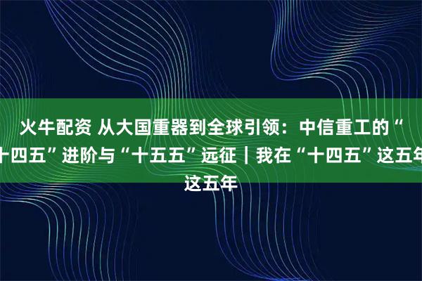 火牛配资 从大国重器到全球引领：中信重工的“十四五”进阶与“十五五”远征｜我在“十四五”这五年