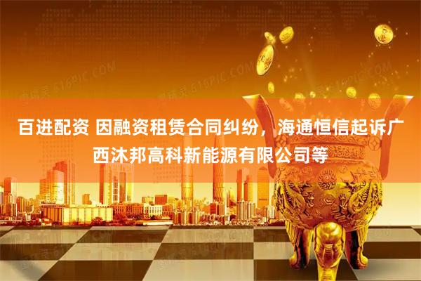 百进配资 因融资租赁合同纠纷，海通恒信起诉广西沐邦高科新能源有限公司等