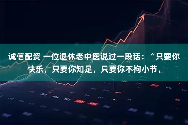 诚信配资 一位退休老中医说过一段话：“只要你快乐，只要你知足，只要你不拘小节，